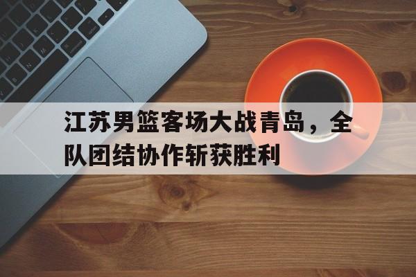 江苏男篮客场大战青岛，全队团结协作斩获胜利