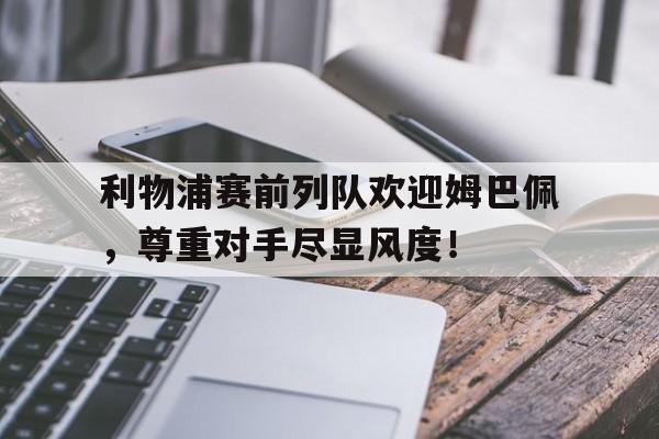 利物浦赛前列队欢迎姆巴佩，尊重对手尽显风度！利物浦赛前列队欢迎姆巴佩,尊重对手尽显风度的球员